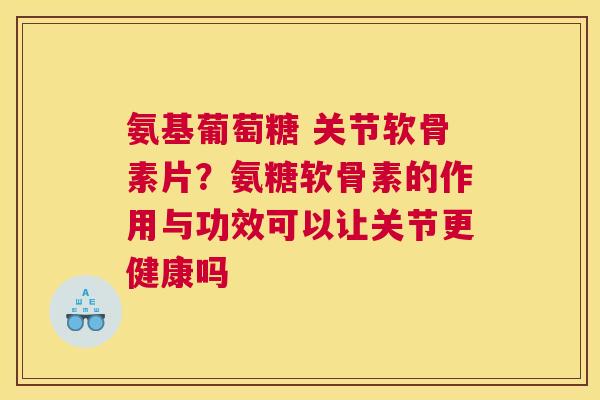氨基葡萄糖 关节软骨素片？氨糖软骨素的作用与功效可以让关节更健康吗