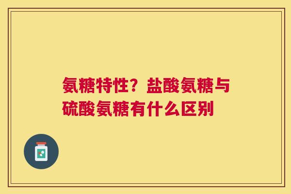 氨糖特性？盐酸氨糖与硫酸氨糖有什么区别