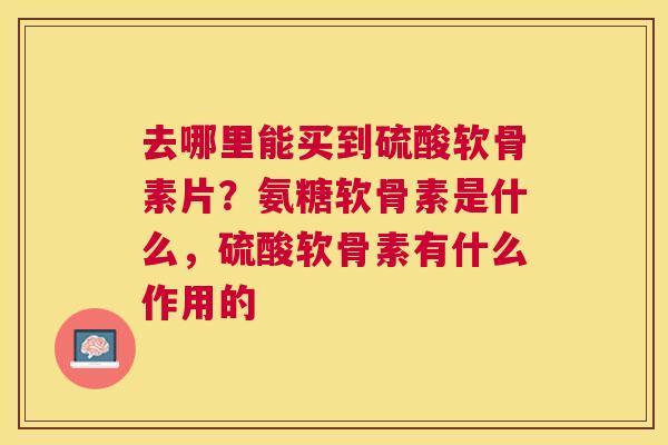 去哪里能买到硫酸软骨素片？氨糖软骨素是什么，硫酸软骨素有什么作用的