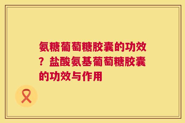 氨糖葡萄糖胶囊的功效？盐酸氨基葡萄糖胶囊的功效与作用