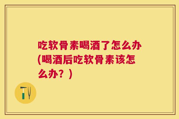吃软骨素喝酒了怎么办(喝酒后吃软骨素该怎么办？)