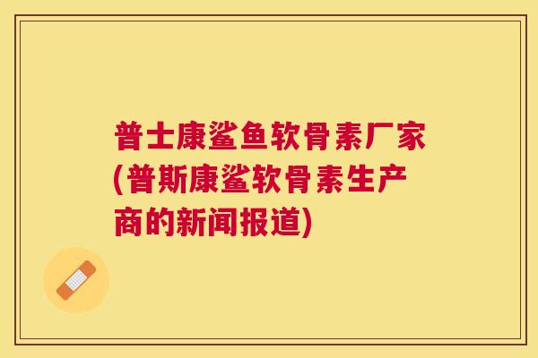 普士康鲨鱼软骨素厂家(普斯康鲨软骨素生产商的新闻报道)