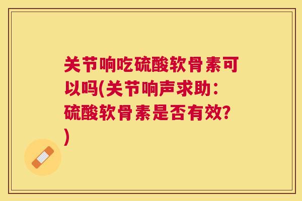 关节响吃硫酸软骨素可以吗(关节响声求助：硫酸软骨素是否有效？)