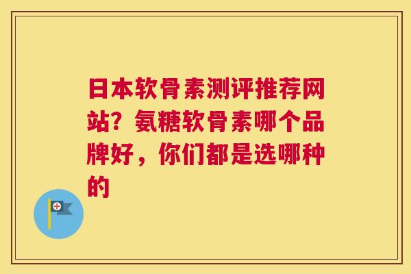 日本软骨素测评推荐网站？氨糖软骨素哪个品牌好，你们都是选哪种的