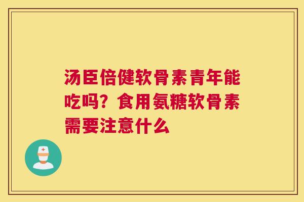 汤臣倍健软骨素青年能吃吗？食用氨糖软骨素需要注意什么