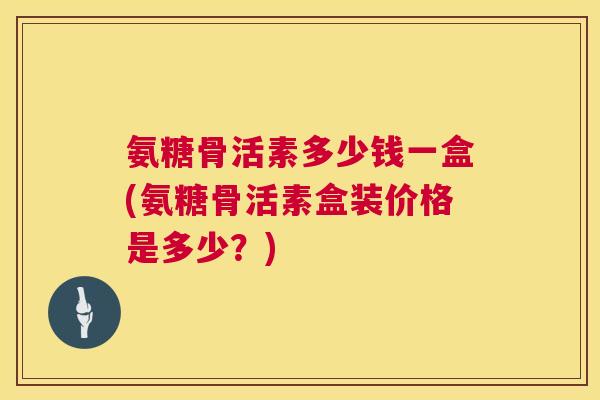 氨糖骨活素多少钱一盒(氨糖骨活素盒装价格是多少？)