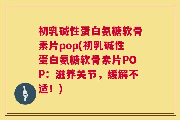 初乳碱性蛋白氨糖软骨素片pop(初乳碱性蛋白氨糖软骨素片POP：滋养关节，缓解不适！)