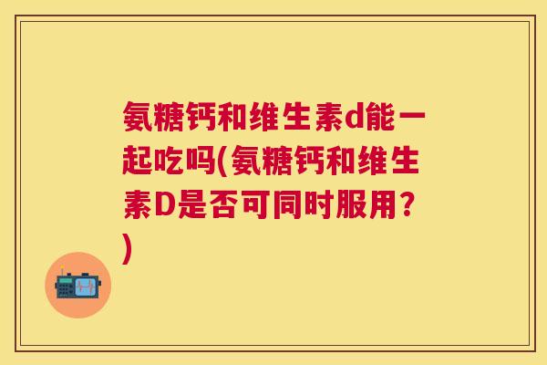 氨糖钙和维生素d能一起吃吗(氨糖钙和维生素D是否可同时服用？)