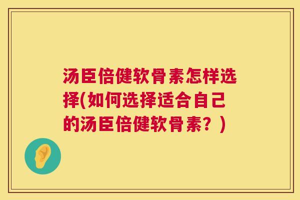 汤臣倍健软骨素怎样选择(如何选择适合自己的汤臣倍健软骨素？)