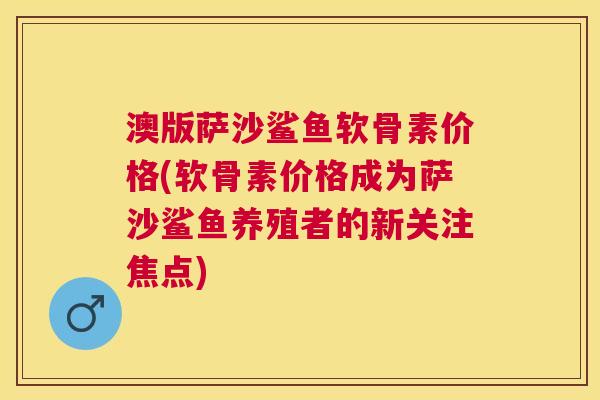澳版萨沙鲨鱼软骨素价格(软骨素价格成为萨沙鲨鱼养殖者的新关注焦点)