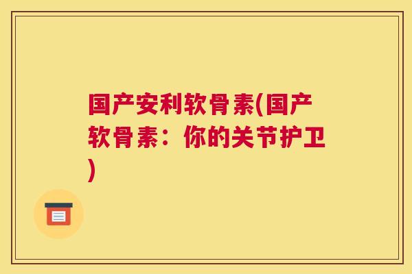 国产安利软骨素(国产软骨素：你的关节护卫)