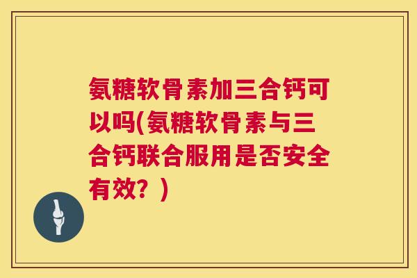 氨糖软骨素加三合钙可以吗(氨糖软骨素与三合钙联合服用是否安全有效？)