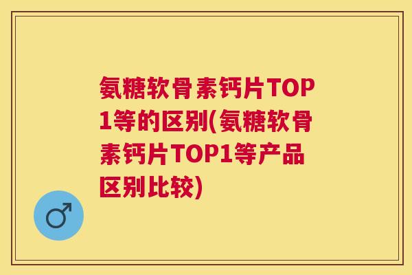 氨糖软骨素钙片TOP1等的区别(氨糖软骨素钙片TOP1等产品区别比较)