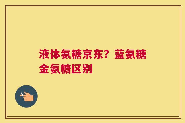液体氨糖京东？蓝氨糖金氨糖区别