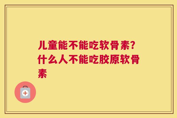 儿童能不能吃软骨素？什么人不能吃胶原软骨素