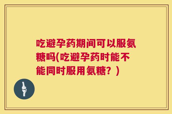 吃避孕药期间可以服氨糖吗(吃避孕药时能不能同时服用氨糖？)