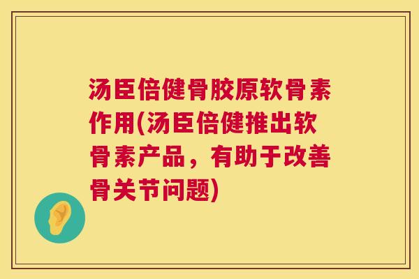 汤臣倍健骨胶原软骨素作用(汤臣倍健推出软骨素产品，有助于改善骨关节问题)
