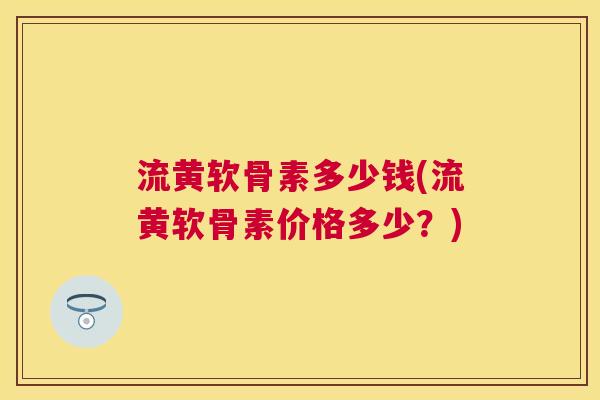 流黄软骨素多少钱(流黄软骨素价格多少？)