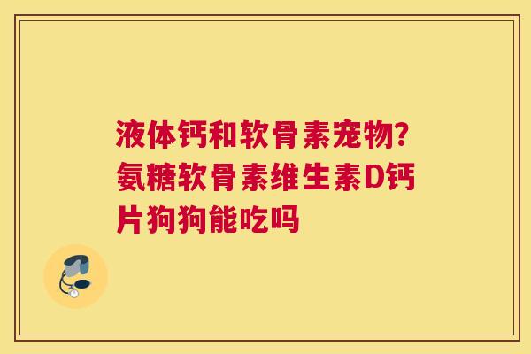 液体钙和软骨素宠物？氨糖软骨素维生素D钙片狗狗能吃吗