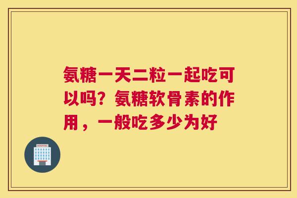 氨糖一天二粒一起吃可以吗？氨糖软骨素的作用，一般吃多少为好