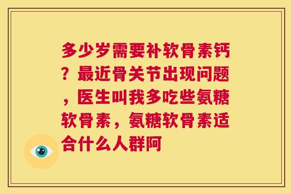 多少岁需要补软骨素钙？最近骨关节出现问题，医生叫我多吃些氨糖软骨素，氨糖软骨素适合什么人群阿