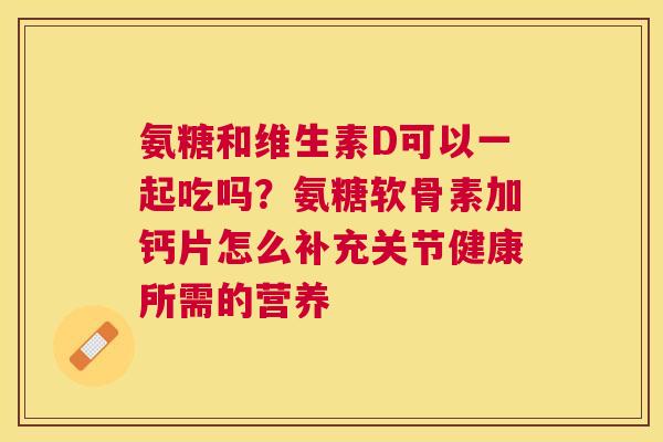 氨糖和维生素D可以一起吃吗？氨糖软骨素加钙片怎么补充关节健康所需的营养