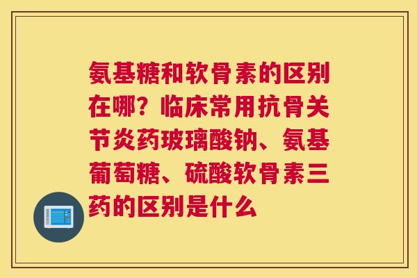 氨基糖和软骨素的区别在哪？临床常用抗骨关节炎药玻璃酸钠、氨基葡萄糖、硫酸软骨素三药的区别是什么