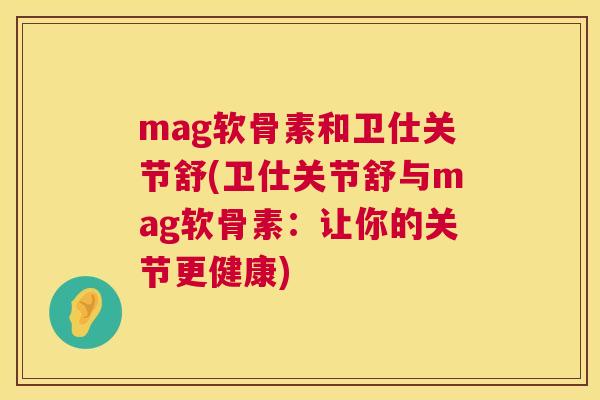 mag软骨素和卫仕关节舒(卫仕关节舒与mag软骨素：让你的关节更健康)