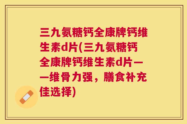 三九氨糖钙全康牌钙维生素d片(三九氨糖钙全康牌钙维生素d片——维骨力强，膳食补充佳选择)