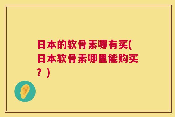 日本的软骨素哪有买(日本软骨素哪里能购买?)