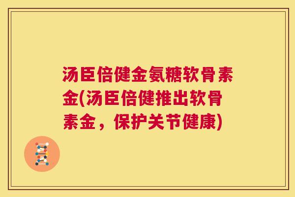 汤臣倍健金氨糖软骨素金(汤臣倍健推出软骨素金，保护关节健康)