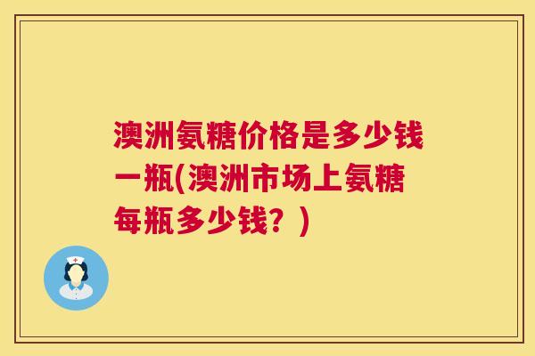 澳洲氨糖价格是多少钱一瓶(澳洲市场上氨糖每瓶多少钱？)
