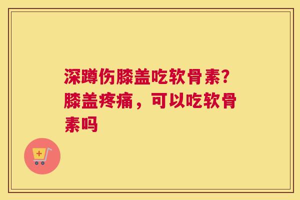 深蹲伤膝盖吃软骨素？膝盖疼痛，可以吃软骨素吗