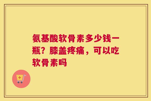 氨基酸软骨素多少钱一瓶？膝盖疼痛，可以吃软骨素吗