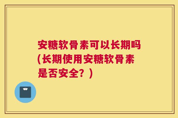 安糖软骨素可以长期吗(长期使用安糖软骨素是否安全？)