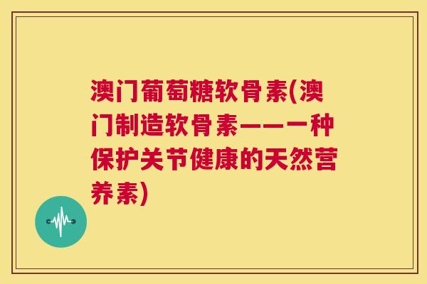 澳门葡萄糖软骨素(澳门制造软骨素——一种保护关节健康的天然营养素)