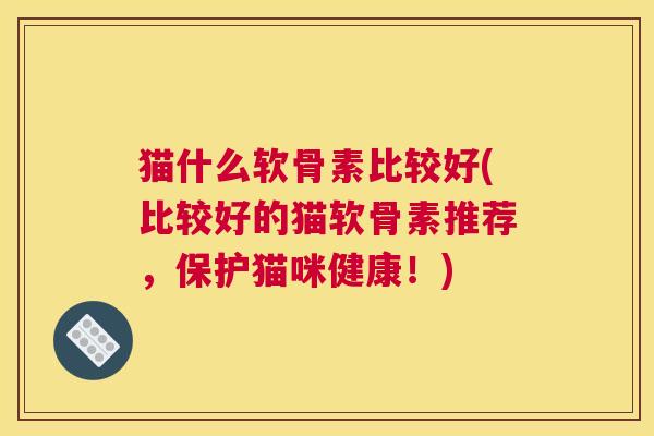 猫什么软骨素比较好(比较好的猫软骨素推荐，保护猫咪健康！)