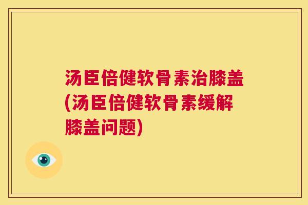 汤臣倍健软骨素治膝盖(汤臣倍健软骨素缓解膝盖问题)