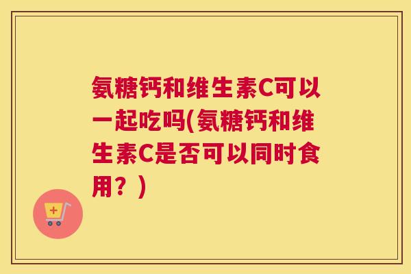 氨糖钙和维生素C可以一起吃吗(氨糖钙和维生素C是否可以同时食用？)