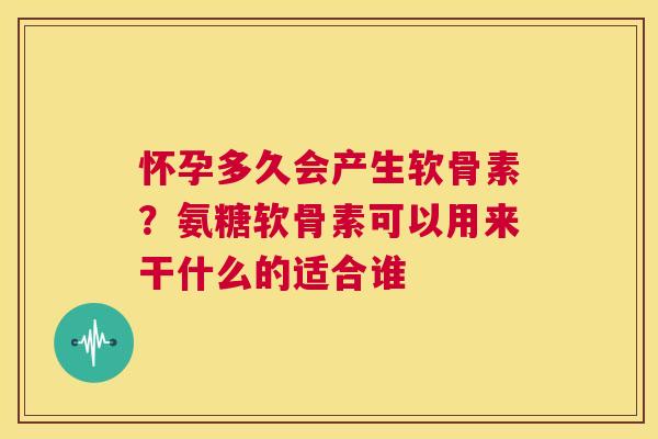 怀孕多久会产生软骨素？氨糖软骨素可以用来干什么的适合谁