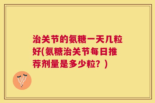 治关节的氨糖一天几粒好(氨糖治关节每日推荐剂量是多少粒？)