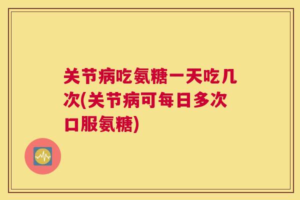 关节病吃氨糖一天吃几次(关节病可每日多次口服氨糖)