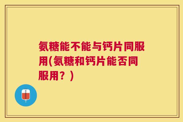 氨糖能不能与钙片同服用(氨糖和钙片能否同服用？)