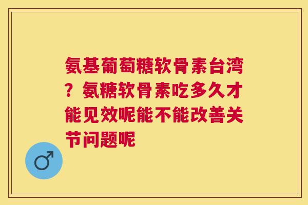 氨基葡萄糖软骨素台湾？氨糖软骨素吃多久才能见效呢能不能改善关节问题呢