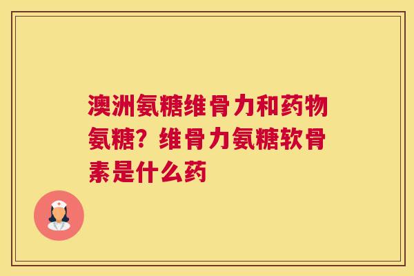 澳洲氨糖维骨力和药物氨糖？维骨力氨糖软骨素是什么药
