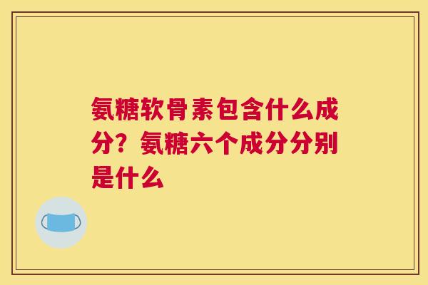 氨糖软骨素包含什么成分？氨糖六个成分分别是什么