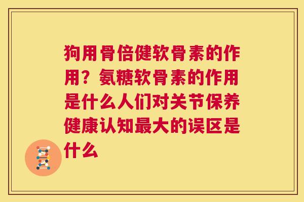 狗用骨倍健软骨素的作用?氨糖软骨素的作用是什么人们对关节保养健康认知大的误区是什么 狗用骨倍健软骨素的作用?氨糖软骨素的作用是什么人们对关节保养健康认知大的误区是什么