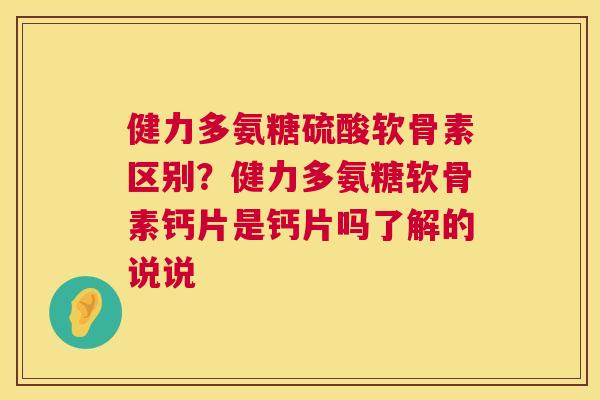 健力多氨糖硫酸软骨素区别？健力多氨糖软骨素钙片是钙片吗了解的说说