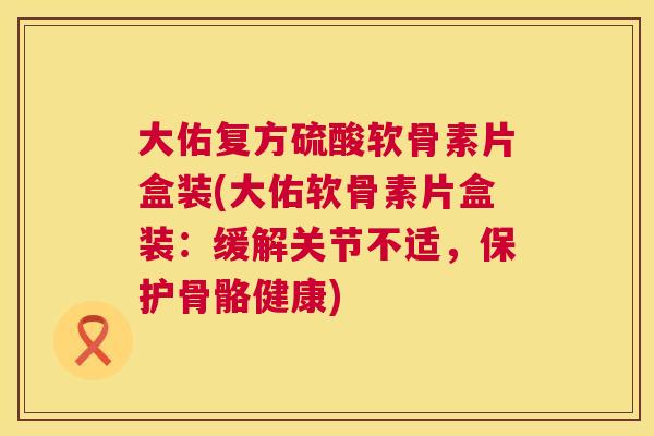 大佑复方硫酸软骨素片盒装(大佑软骨素片盒装:缓解关节不适,保护骨骼健康)