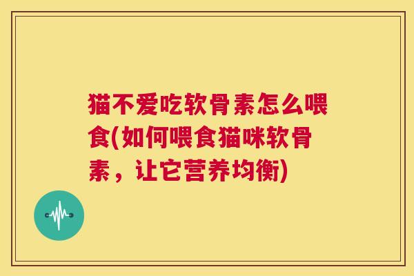 猫不爱吃软骨素怎么喂食(如何喂食猫咪软骨素,让它营养均衡)